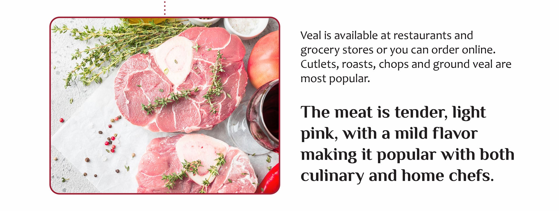 Veal is available at restaurants and grocery stores or you can order online. Cutlets, roasts, chops and ground veal are most popular.